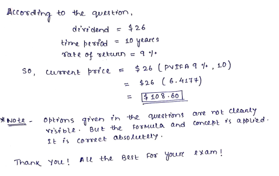 According to the question, dere dend - $26 time period = 10 yeares rate of return = 9 % so, current price = $26 (PV PFA 9%, 1