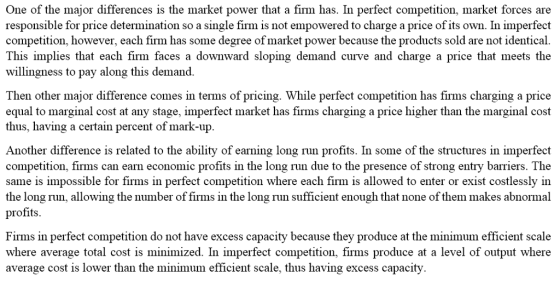 One of the major differences is the market power that a firm has. In perfect competition, market forces are responsible for price determination so a single firm is not empowered to charge a price of its own. In imperfect competition, however, each firm has some degree of market power because the products sold are not identical This implies that each firm faces a downward sloping demand curve and charge a price that meets the willingness to pay along this demand Then other major difference comes in terms of pricing. While perfect competition has firms charging a price equal to marginal cost at any stage, imperfect market has firms charging a price higher than the marginal cost thus, having a certain percent of mark-up Another difference is related to the ability of earning long run profits. In some of the structures in imperfect competition, firms can earn economic profits in the long run due to the presence of strong entry barriers. The same is impossible for firms in perfect competition where each firm is allowed to enter or exist costlessly in the long run, allowing the number of firms in the long run sufficient enough that none of them makes abnormal profits Firms in perfect competition do not have excess capacity because they produce at the minimum efficient scale where average total cost is minimized. In imperfect competition, firms produce at a level of output where average cost is lower than the minimum efficient scale, thus having excess capacity