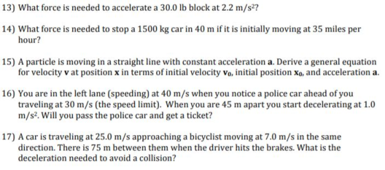 13) What force is needed to accelerate a 30.0 lb block at 2.2 m/s? 14) What force is needed to stop a 1500 kg car in 40 m if it is initially moving at 35 miles per hour? 15) A particle is moving in a straight line with constant acceleration a. Derive a general equation for velocity v at position x in terms of initial velocity vo, initial position xo, and acceleration a. 16) You are in the left lane (speeding) at 40 m/s when you notice a police car ahead of you traveling at 30 m/s (the speed limit). When you are 45 m apart you start decelerating at 1.0 m/s2. Will you pass the police car and get a ticket? 17) A car is traveling at 25.0 m/s approaching a bicyclist moving at 7.0 m/s in the same direction. There is 75 m between them when the driver hits the brakes. What is the deceleration needed to avoid a collision?