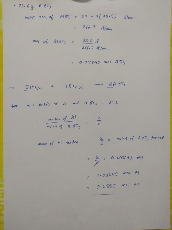 23. 6 g ALB83 molar mass of Ilmoi AlBr = 27 +3 (79.9) = 266.7 g/mol mol of Albrz = 23.6 g 266.7 g/mol = 0.08849 mol AIBY ~ 2A