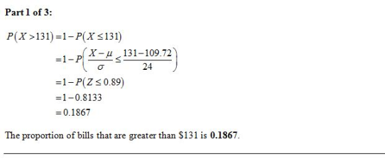 Part 1 of 3: P(X>131)=1- P(X <131) X-4 131-109.72 =1- P(Z <0.89) =1 -0.8133 = 0.1867 The proportion of bills that are greater