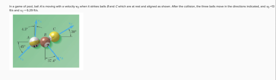 In a game of pool, ball A is moving with a velocity vo when it strikes balls B and C which are at rest and aligned as shown.