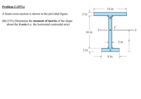 Problem 2 (25% - 14 in- A beam cross-section is shown in the provided figure. 2 in (B) (15%) Determine the moment of inertia