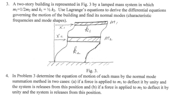 3. A two-story building is represented in Fig. 3 by a lamped mass system in which mi=1/2m2 and ki = ½ k2. Use Lagranges equations to derive the differential equations governing the motion of the building and find its normal modes (characteristic frequencies and mode shapes).-r ,m/ Fig. 3 4. In Problem 3 determine the equation of motion of each mass by the normal mode summation method in two cases: (a) if a force is applied to mi to deflect it by unity and the system is releases from this position and (b) if a force is applied to m2 to deflect it by unity and the system is releases from this position