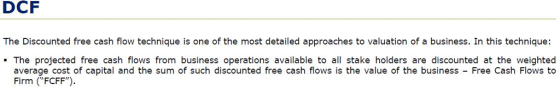 DCF The Discounted free cash flow technique is one of the most detailed approaches to valuation of a business. In this technique: - The projected free cash flows from business operations available to all stake holders are discounted at the weighted average cost of capital and the sum of such discounted free cash flows is the value of the business - Free Cash Flows to Firm (FCFF)