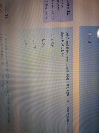 O d. 8 Question 11 Let A and B two events with P(A) = 0.4, P(B) = 0.5, and P(A/B) = 0.3 then P(AUB)= Not yet answered Marked