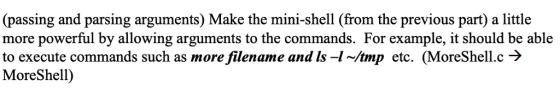(passing and parsing arguments) Make the mini-shell (from the previous part) a little more powerful by allowing arguments to the commands. For example, it should be able to execute commands such as morefilename and Is-In/tmp etc. (MoreShell.c MoreShell) armorefilename and ls