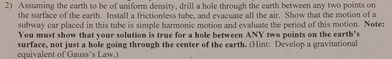 2) Assuming the earth to be of uniform density, drill a hole through the earth between any two points on the surface of the earth. Install a frictionless tube, and evacuate all the air. Show that the motion of a subway car placed in this tube is simple harmonic motion and evaluate the period of this motion. Note: You must show that your solution is true for a hole between ANY two points on the earths surface, not just a hole going through the center of the earth. (Hint: Develop a gravitational equivalent of Gausss Law