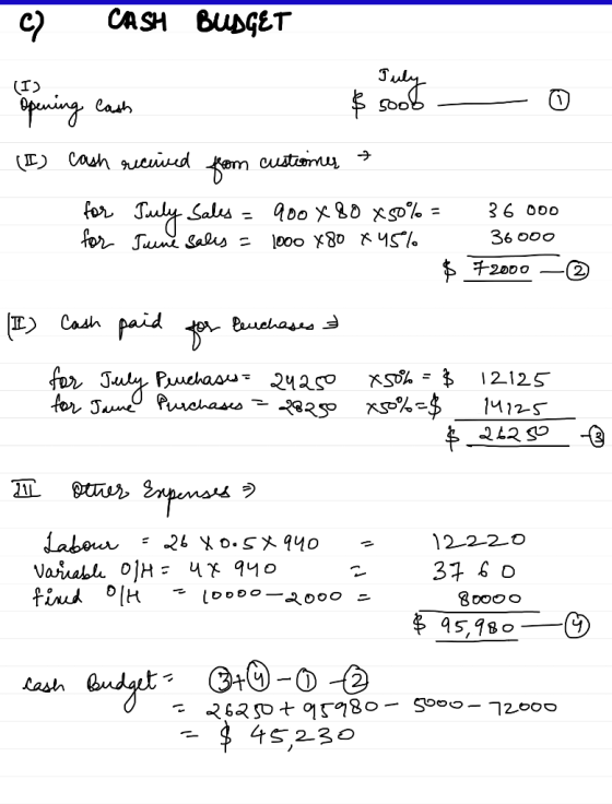 C) CASH BUDGET (1) cash received from custiones & for July Sales = 900x80x50%= 36000 for Tune sales = 1000 480 x 45% 36000 $