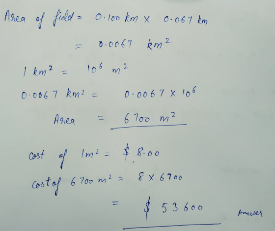Area of field = 0.100 km x 0. 067 km = 0.0067 km2 1 km² = 100 m2 0.0067 km2 = 0.0067 x 106 Area = 6700 m² cost of Im² = $8.00