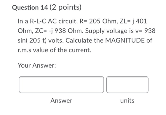 Question 14 (2 points) In a R-L-C AC circuit, R= 205 Ohm, ZL= j 401 Ohm, ZC= -j 938 Ohm. Supply voltage is v= 938 sin( 205 t)