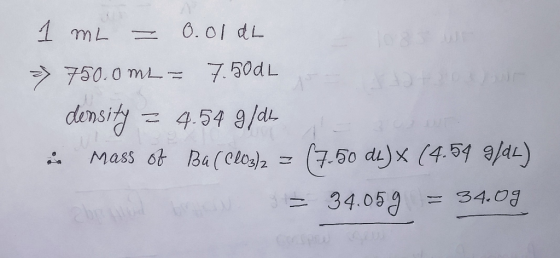 1 ml = 0.01 db = 750.0 ML = 7.500 L density = 4.54 9/ds - Mass of Ba (ClO3)2 = (7.50 dk)* (4.54 9/04) = 34.059 = 34.09