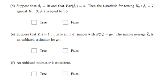(d) Suppose that A-10 and that Var(A)-4. Then the t-statistic for testing Ho : A-7 against Hi : β, 7 is equal to 1.5. True False (e) Suppose that Yi,i = 1, . . . ,n is an i.i.d. sample with E (Y) = μγ. The sample average Ỹn is an unbiased estimator for μΥ True False (f) An unbiased estimator is consistent. True False