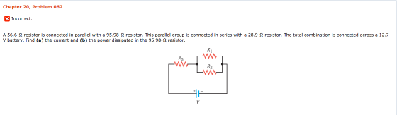 Chapter 20, Problem 062 Incorrect. A 56.6-Ω resistor is connected in parallel with a 95.98-Ω resistor. This parallel group is connected in series with a 28.9-Ω resistor. The total combination is connected across a 12.7 V battery. Find (a) the current and (b) the power dissipated in the 95.98-Ω resistor R1