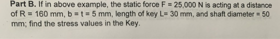 Part B. If in above example, the static force F = 25,000 N is acting at a distance of R = 160 mm, b = t = 5 mm, length of key