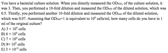 You have a bacterial culture solution. When you directly measured the OD6o0, of the culture solution, it was 3. Then, you performed a 10-fold dilution and measured the OD6o0 of the diluted solution, which was 0.5. Thirdly, you performed another 10-fold dilution and measured the OD600 of the diluted solution, which was 0.07. Assuming that OD6o0-1 is equivalent to 109 cells/ml, how many cells do you have in 1 ml of the original culture? A) 3 x 109 cells B) 6 x 10 cells C) 7 x 109 cells D) 8x 109 cells E)3 x 1010 cells