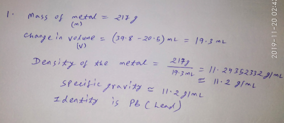 1 mass of metal = 2179 change in volume = (39.8 - 20:5) mL = 19.3 mL (m) 2019-11-20 02:45 Density of the metal = 2179 19.3 ML