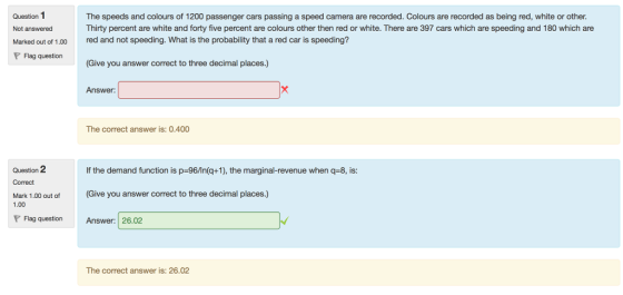 Question 1 Not answered Marked out of 1.00 The speeds and colours of 1200 passenger cars passing a speed camera are recorded. Colours are recorded as being red, white or other Thirty percent are white and forty five percent are colours other then red or white. There are 397 cars which are speeding and 180 which are red and not speeding. What is the probability that a red car is speeding? Flag question Give you answer correct to three decimal places.) Answer: The correct answer is: 0.400 Qseation 2if the demand function is p-.96/In(q+1), the marginal-revenue when q-8, is Correct (Give you answer correct to three decimal places.) Mark 1.00 out of 1.00 P Flag question Answer: 26.02 The correct answer is: 26.02