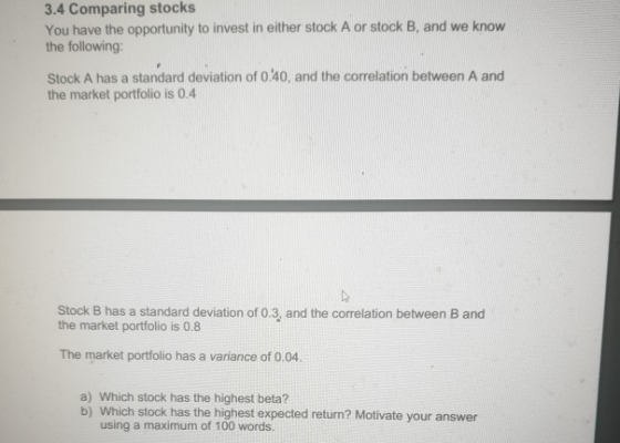 3.4 Comparing stocks You have the opportunity to invest in either stock A or stock B, and we know the following: Stock A has a standard deviation of 0240, and the correlation between A and the market portfolio is 0.4 Stock B has a standard deviation of 0.3, and the correlation between B and the market portfolio is 0.8 The market portfolio has a variance of 0.04. a) Which stock has the highest beta? b) Which stock has the highest expected return? Motivate your answer using a maximum of 100 words.