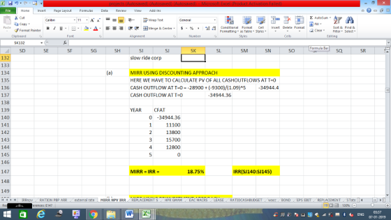Home nert Page Layout Formulas Data Review View dd-Ins Σ AutoSum Cut ー E ゴWrap Text Sort &Find & Conditional Format CeInsert Delete Format Formatting, as Table w styles. ▼ ㆆ ▼ ta copy. в 1 프 . Ej-., Δ. : rーー 逻锂函Merge & Center. $, % , 弼,8 C 2 ClearFe Select Edting Format Painter Cells Number Alignment Clipboard SK132 SD Formula Bar SK SM SN SO SQ SR SF SG SH SI SJ SL SE slow ride corp 132 133 134 135 136 137 138 139 140 141 142 143 144 145 146 147 148 149 (4 トト1 | IRRnpv , RATION PBP ARR . external rate MIRR NpV IRR , REPLACEMENT S / HPR GIAM , EAC MACRS LEASE , RATIOCASHBUDGET , wacc BOND EPS EBIT REPLACEMENT STats- MIRR USING DISCOUNTING APPROACH HERE WE HAVE TO CALCULATE PV OF ALL CASHOUTFLOWS AT T-0 CASH OUTFLOW ATT-0-28900(-9300)/(1.09)A5 -34944.4 CASH OUTFLOWATT-0 34944.36 YEARCFAT 0-34944.36 11100 13800 15700 12800 0 4 MIRR IRR- 18.75% IRR(SJ140:SJ145) erences: E147 07-01-2019