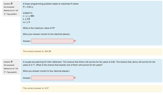 Question 3 Not answered Marked out of 1.00 P Flag question A linear programming problem seeks to maximise R where R- 2.8x+y subject to x y 300 x 2.6 xy 20 What is the maximum value of R? Give your answer correct to two decimal places.) Answer: The correct answer is: 304.68 Question 4 Not answered Marked out of 1.00 A couple are planning for their retirement. The chance that Arthur will survive for ten years is 0.82. The chance that Jenny will survive for ten years is 0.71. What is the chance that exactly one of them will survive for ten years? Give you answer correct to four decimal places.) Flag question ( Answer: The correct answer is: 0.37