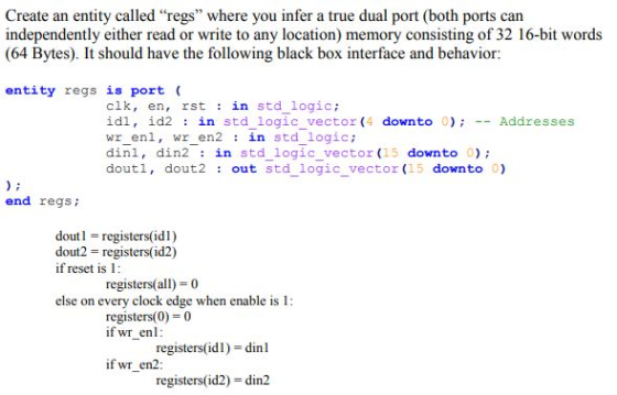 Create an entity called regs where you infer a true dual port (both ports can independently either read or write to any location) memory consisting of 32 16-bit words (64 Bytes). It should have the following black box interface and behavior: entity regs is port clk, en, rst in std_logic; İdl, İd2 : in std logic vector (4 downto 0); __ Addresses wr_enl, wr_ en2 in std logic dinl, din2 in std logic vector (15 downto 0) doutl, dout2 out std logic vector (15 downto 0) end regs; dout registers(idl) dout2 registers(id2) if reset is 1 registers(all) 0 else on every clock edge when enable is 1: registers(0) 0 if wr enl registers(idl) -dinl if wr en2 registers(id2) - din2