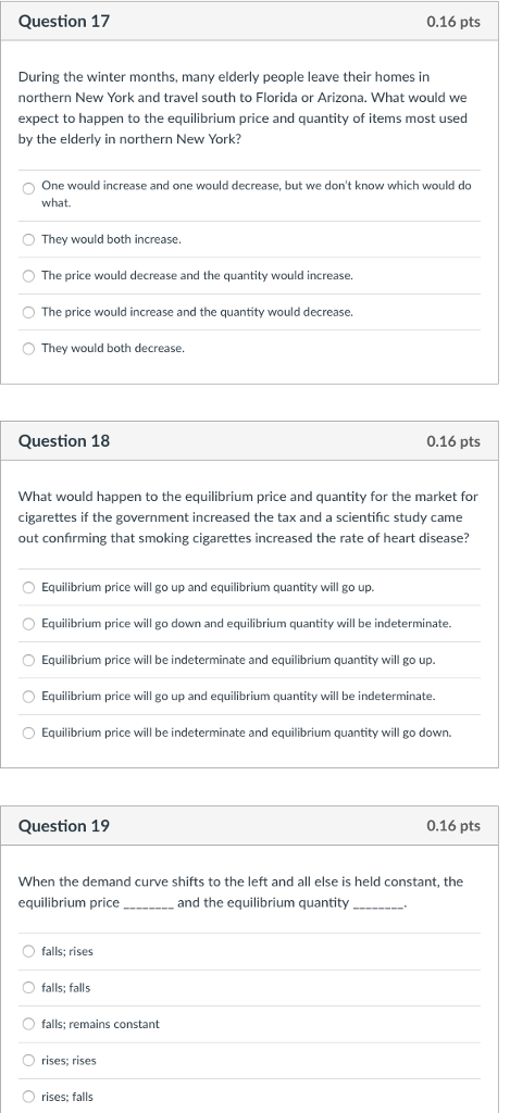 Question 17 0.16 pts During the winter months, many elderly people leave their homes in northern New York and travel south to Florida or Arizona. What would we expect to happen to the equilibrium price and quantity of items most used by the elderly in northern New York? One would increase and one would decrease, but we dont know which would do what O They would both increase. O The price would decrease and the quantity would increase. O The price would increase and the quantity would decrease. O They would both decrease. Question 18 0.16 pts What would happen to the equilibrium price and quantity for the market for cigarettes if the government increased the tax and a scientific study came out confirming that smoking cigarettes increased the rate of heart disease? Equilibrium price will go up and equilibrium quantity will go up. Equilibrium price will go down and equilibrium quantity will be indeterminate. Equilibrium price will be indeterminate and equilibrium quantity will go up. Equilibrium price will go up and equilibrium quantity will be indeterminate. Equilibrium price will be indeterminate and equilibrium quantity will go down. Question 19 0.16 pts When the demand curve shifts to the left and all else is held constant, thee equilibrium pricean and the equilibrium quantity.... O falls; rises falls; falls O falls; remains constant O rises; rises O rises; falls
