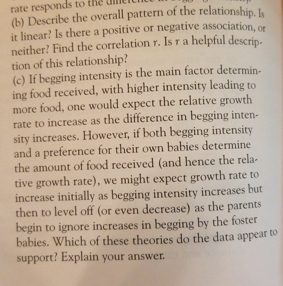 rate responds to thé diller (b) Describe the overall pattern of the relationship. Is it linear? Is there a positive or negative association, or neither? Find the correlation r. Is a helpful descrip- tion of this relationship? (c) If begging intensity is the main factor determin- ing food received, with higher intensity leading to more food, one would expect the relative growth rate to increase as the difference in begging inten- sity increases. However, if both begging intensity and a preference for their own babies determin the amount of food received (and hence the rela- tive growth rate), we might expect growth rate to increase initially as begging intensity increases but then to level off (or even decrease) as the parents begin to ignore increases in begging by the foster babies. Which of these theories do the data appear to support? Explain your answer