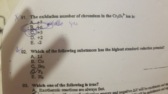 91. The oxidation number of chromium in the Cr,0, ion is: +2 92. Which of the following substances has the highest standard rodmcton poteatas? A. Li B. Cu B2 E. H2 93. Which one of the following is true? nY and negative Ai will be axothermic and ap nd rag Exothermic reactions are always fast
