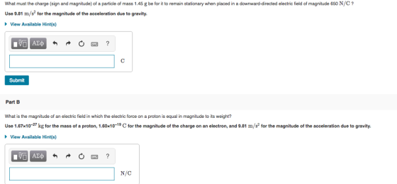 What must the charge (sign and magnitude) of a particle of mass 1.45 g be for it to remain stationary when placed in a downward-directed electric field of magnitude 650 N/C Use 9.81 m/s2 for the magnitude of the acceleration due to gravity. View Available Hint(s) Submit Part B What is the magnitude of an electric field in which the electric force on a proton is equal in magnitude to its weight? Use 1.67x10-27 kg for the mass of a proton, 1.60x101 for the magnitude of the charge on an electron, and 9.81 m/s for the magnitude of the acceleration due to gravity. View Available Hint(s) N/C