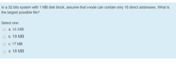 In a 32 bits system with 1 MB disk block, assume that i-node can contain only 16 direct addresses. What is the largest possib