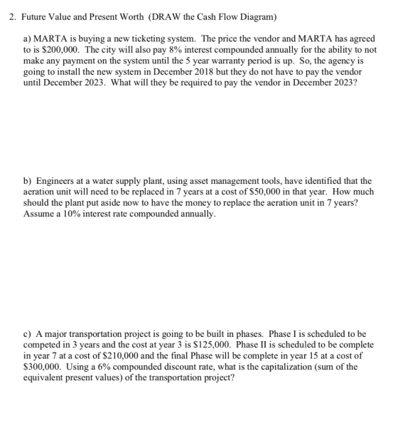 2. Future Value and Present Worth (DRAW the Cash Flow Diagram) a) MARTA is buying a new ticketing system. The price the vendor and MARTA has agreed to is $200,000. The city will also pay 8% interest compounded annually for the ability to not make any payment on the system until the 5 year warranty period is up. So, the agency is going to install the new system in December 2018 but they do not have to pay the vendor until December 2023. What will they be required to pay the vendor in December 2023? b) Engineers at a water supply plant, using asset management tools, have identified that the aeration unit will need to be replaced in 7 years at a cost of $50,000 in that year. How much should the plant put aside now to have the money to replace the aeration unit in 7 years? Assume a 10% interest rate compounded annually. c) A major transportation project is going to be built in phases. Phase I is scheduled to be competed in 3 years and the cost at year 3 is $125,000. Phase II is scheduled to be complete in year 7 at a cost of $210,000 and the final Phase will be complete in year 15 at a cost of $300,000. Using a 6% compounded discount rate, what is the capitalization (sum of the equivalent present values) of the transportation project?