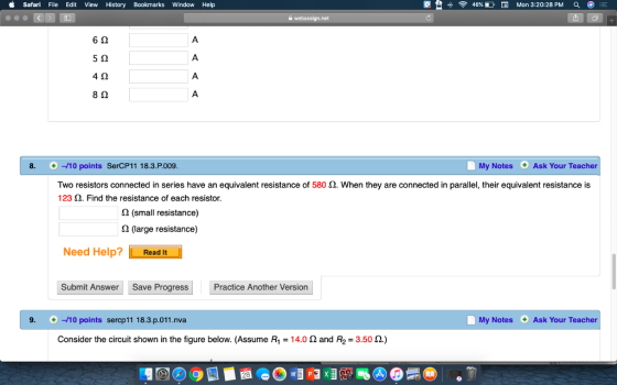 Safari File Edit View History Bookmarks Window Help 46% DERI Mon 3:20:28 PM 6Ω 5 2 4Ω 8Ω 8. -10 points SerCP11 18.3.P.009 My Notes Ask Your Teacher Two resistors connected in series have an equivalent resistance of 580 Ω, when they are connected in parallel, their equivalent resistance is 123 2. Find the resistance of each resistor 2 (small resistance) 2 (large resistance) Need Help? Read It Submit Answer Save Progress Practice Another Version 9. + -10 points sercp11 18.3.p.011.nva My Notes Ask Your Teacher Consider the circuit shown in the figure below. (Assume R1-14.0 Ω and R2-3.50 Ω.)