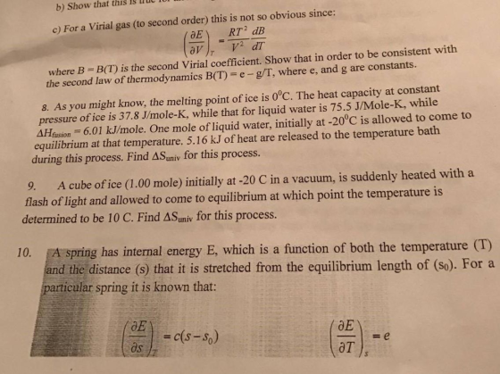 that lu b) Show llut obvious since this c) For a virial gas (to second order this is not so RT2 dB where B is the second virial coefficient. Show that in order to be consistent with the second law of thermodynamics B(I) g/T, where e, and g are constants. 8. As you might know, the melting point of ice is 0°C. The heat capacity at constant pressure of ice is 37.8 Jmole-K, while that for liquid water is 75.5 J/Mole-K, while 4Hnsion 6.01 k.U/mole. One mole of liquid water, initially at -200C is allowed to come to equilibrium at that temperature. 5.16 kJ of heat are released to the temperature bath during this process. Find univ for this process 9. A cube of ice (1.00 mole) initially at -20 C vacuum, is suddenly heated with a in a flash of light and allowed to come to equilibrium at which point the temperature is determined to be 10 C. Find AS for this process 10. EA spring has internal energy E, which is a function of both the temperature (T) nd the distance (s) that it is stretched from the equilibrium length of (So). For a particular spring it is known that: DE c(s-so) OT