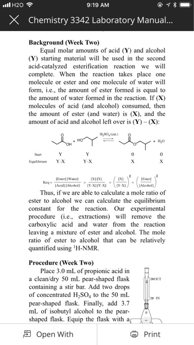 .nl H20令 9:19 AM X Chemistry 3342 Laboratory Manual Background (Week Two) Equal molar amounts of acid (Y) and alcohol (Y) starting material will be used in the second acid-catalyzed esterification reaction we will complete. When the reaction takes place one molecule or ester and one molecule of water will form, ie., the amount of ester formed is equal to the amount of water formed in the reaction. If (X) molecules of acid (and alcohol) consumed, then the amount of ester (and water) s (X), and the amount of acid and alcohol left over is (Y)- (X): +H,O Start 0 Fquilibrium Y-X Y-X Thus, if we are able to calculate a mole ratio of ester to alcohol we can calculate the equilibrium constant for the eaction Our experimental procedure (i.e., extractions) l remove the carboxylic acid and water from the reaction leaving a mixture of ester and alcohol. The mole ratio of ester to alcohol that can be relatively quantified using H-NMR. Procedure (Week Two) Place 3.0 mL of propionic acid in a clean/dry 50 mL pear-shaped flask containing a stir bar. Add two drops of concentrated H2SO4 to the 50 mL pear-shaped flask. Finally, add 3.7 mL of isobutyl alcohol to the pear shaped flask. Equip the flask with a( IN - Open With Print
