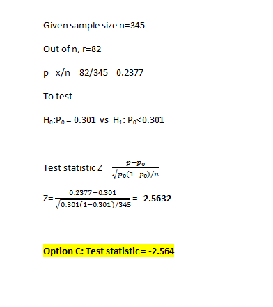 Given sample size n=345 Out of n, r=82 p=x/n = 82/345= 0.2377 To test Ho:P = 0.301 vs Hj: P<0.301 Test statistic Z= P-Po Po(1