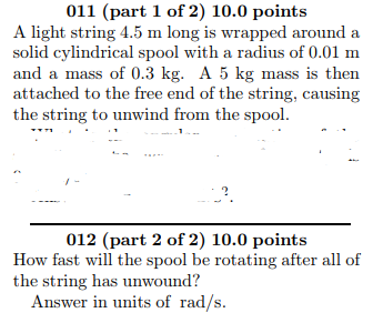 011 (part 1 of 2) 10.0 points solid cylindrical spool with a radius of 0.01 m and a mass of 0.3 kg. A 5 kg mass is then attached to the free end of the string, causing the string to unwind from the spool. 012 (part 2 of 2) 10.0 points How fast will the spool be rotating after all of the string has unwound? Answer in units of rad/s