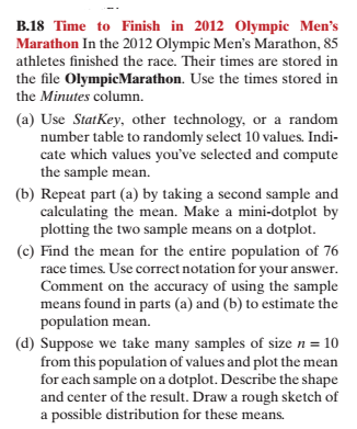 B.18 Time to Finish in 2012 Olympic Mens Marathon In the 2012 Olympic Mens Marathon, 85 athletes finished the race. Their times are stored in the file OlympicMarathon. Use the times stored in the Minutes column. (a) Use StatKey, other technology, or a random number table to randomly select 10 values. Indi- cate which values youve selected and compute the sample mean. (b) Repeat part (a) by taking a second sample and calculating the mean. Make a mini-dotplot by plotting the two sample means on a dotplot. (c) Find the mean for the entire population of 76 race times Use correct notation for vour answer Comment on the accuracy of using the sample means found in parts (a) and (b) to estimate the population mean. (d) Suppose we take many samples of size 10 from this population of values and plot the mean pe and center of the result. Draw a rough sketch of for each sample on a dotplot. Describe the sha a possible distribution for these means.