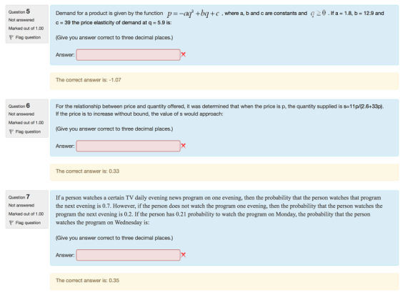 Question 5 Not answered Marked out of 1.00 Demand for a product is given by the function p--aq +ba +c , where a, b and c are constants and c 39 the price elasticity of demand at q-5.9 is: 20.Ifa 1.8, b 12.9 and Flag question (Give you answer correct to three decimal places.) Answer: The correct answer is: -1.07 Question 6 Not answered Marked out of 1.00 For the relationship between price and quantity offered, it was determined that when the price is p, the quantity supplied is s-11p/(2.6+33p) If the price is to increase without bound, the value of s would approach: Give you answer correct to three decimal places.) Answer: Flag question The correct answer is: 0.33 Question 7 Not answered Marked out of 1.00 program the next evening is 0.2. If the person has 0.21 probability to watch the program on Monday, the probability that the person If a person watches a certain TV daily evening news program on one evening, then the probability that the person watches that program the next evening is 0.7. However, if the person does not watch the program one evening, then the probability that the person watches the watches the program on Wednesday is Give you answer correct to three decimal places.) Answer: Flag question The correct answer is: 0.35