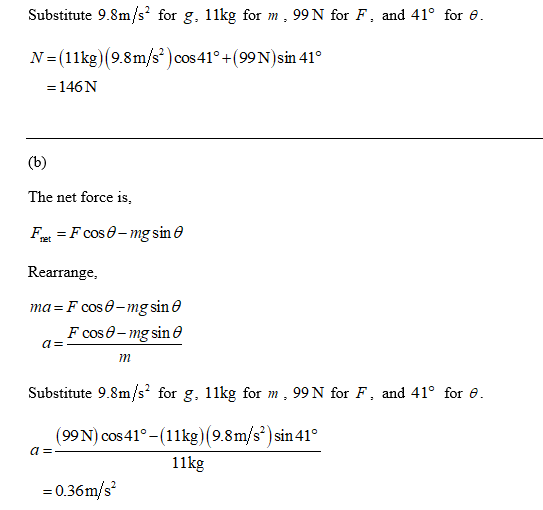 Substitute 9.8m/s2 for g, 11kg for m, 99 N for F, and 41° for e. N=(11kg) (9.8m/s) cos 41° +(99N)sin 41° = 146N (b) The net f