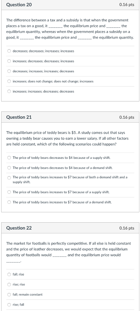 Question 20 0.16 pts The difference between a tax and a subsidy is that when the government places a tax on a good, it equilibrium quantity, whereas when the government places a subsidy on a good, the equilibrium price and the it the equilibrium price and the equilibrium quantity O decreases; decreases; increases; increases increases; decreases; decreases; increases O decreases; increases; increases; decreases increases; does not change; does not change; increases O increases: increases; decreases; decreases Question 21 0.16 pts The equilibrium price of teddy bears is $5. A study comes out that says owning a teddy bear causes you to earn a lower salary. If all other factors are held constant, which of the following scenarios could happen? O The price of teddy bears decreases to $4 because of a supply shift. The price of teddy bears decreases to $4 because of a demand shift. The price of teddy bears increases to $7 because of both a demand shift and a supply shift. O The price of teddy bears increases to $7 because of a supply shift. O The price of teddy bears increases to $7 because of a demand shift. Question 22 0.16 pts The market for footballs is perfectly competitive. If all else is held constant and the price of leather decreases, we would expect that the equilibrium quantity of footballs would- and the equilibrium price would O fall: rise O rise; rise fall; remain constant O rise; fall