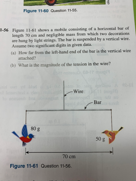 Figure 11-60 Question 11-55. 1-56 Figure 11-61 shows a mobile consisting of a horizontal bar of length 70 cm and negligible mass from which two decorations are hung by light strings. The bar is suspended by a vertical wire Assume two significant digits in given data. (a) How far from the left-hand end of the bar is the vertical wire attached? (b) What is the magnitude of the tension in the wire? Wire Bar 80 g 50 g 70 cm Figure 11-61 Question 11-56.