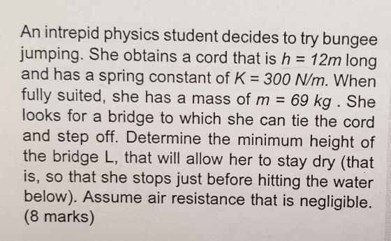 An intrepid physics student decides to try bungee jumping. She obtains a cord that is h 12m long and has a spring constant of K -300 N/m. When fully suited, she has a mass of m 69 kg. She looks for a bridge to which she can tie the cord and step off. Determine the minimum height of the bridge L, that will allow her to stay dry (that is, so that she stops just before hitting the water below). Assume air resistance that is negligible. (8 marks)