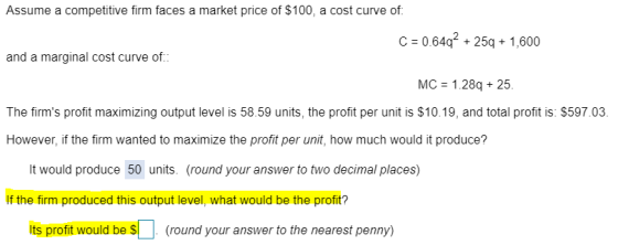 Assume a competitive firm faces a market price of $100, a cost curve of C 0.64q 25q+1,600 and a marginal cost curve of MC 1.28q 25. The firms profit maximizing output level is 58.59 units, the profit per unit is $10.19, and total profit is: $597.03 However, if the firm wanted to maximize the profit per unit, how much would it produce? It would produce 50 units. (round your answer to two decimal places) If the firm produced this output level, what would be the profit? its profit would be (round your answer to the nearest penny)