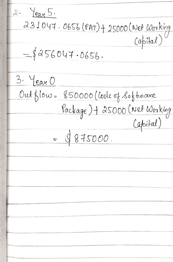 2. Yeave 5. 231047.0656 (PAT) + 25000 ( Net Working - Capital) = $256044.0656. 3. Year o Out flow = 850000 ( costs of 805 tro