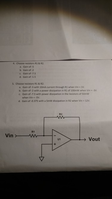 4、Choose resistors R1 & R2. a. Gain of-5 b. Gain of -2 c. Gain of-7.5 d. Gain of-1.5 5. Choose resistors R1& R2. a. Gain of-5 with 10mA current through R1 when Vin 1V b. Gain of -2 with a power dissipation in R1 of 100mW when Vin --3 c. Gain of-7.5 with power dissipation in the resistors of 50mW when Vin:-5V d, Gain of-0.375 with a 5mw dissipation in R2 when Vin 12V R2 R1 U1