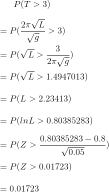 P(T>3)\\\\ =P(\frac{2 \pi\sqrt{L}}{\sqrt{g}}>3)\\\\ =P(\sqrt{L}>\frac{3}{2 \pi \sqrt{g}})\\\\ =P(\sqrt{L}>1.4947013)\\\\ =P(L>2.23413)\\\\ =P(ln L >0.80385283)\\\\ =P(Z>\frac{0.80385283-0.8}{\sqrt{0.05}})\\\\ =P(Z>0.01723)\\\\ =0.01723