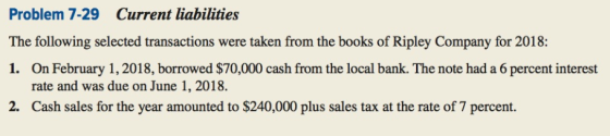 Problem 7-29 Current liabilities The following selected transactions were taken from the books of Ripley Company for 2018: 1. On February 1,2018, borrowed $70,000 cash from the local bank. The note had a 6 percent interest rate and was due on June 1, 2018. rcn