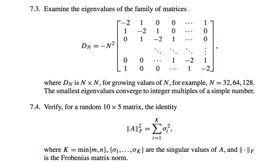 7.3. Examine the eigenvalues of the family of matrices 「-2 1 0 0 1 0 0 一2 1 Dr =-N- 10 where Dv is N x N, for growing values of N, for example, N 32,64,128. The smallest eigenvalues converge to integer multiples of a simple number. 7.4. Verify, for a random 10 x 5 matrix, the identity i=1 where K-minrn, n), {σ1, . . . ,CK} are the singular values of A, and 11-11 F is the Frobenius matrix norm.