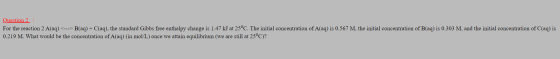 Question 2 : For the reaction 2 A(aq) <---> B(aq) + C(aq), the standard Gibbs free enthalpy change is 1.47 kJ at 25°C. The in